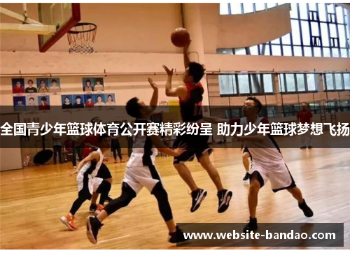 全国青少年篮球体育公开赛精彩纷呈 助力少年篮球梦想飞扬