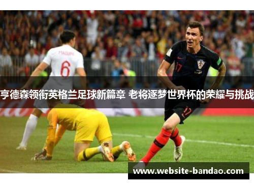 亨德森领衔英格兰足球新篇章 老将逐梦世界杯的荣耀与挑战