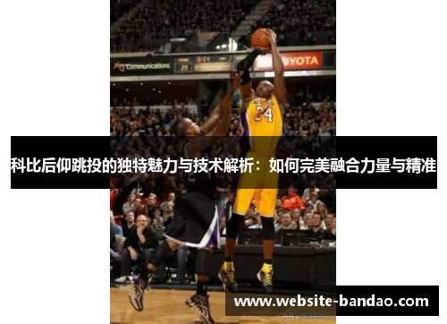 科比后仰跳投的独特魅力与技术解析：如何完美融合力量与精准