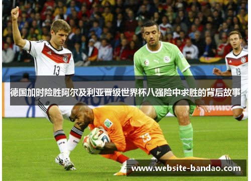 德国加时险胜阿尔及利亚晋级世界杯八强险中求胜的背后故事