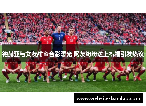 德赫亚与女友甜蜜合影曝光 网友纷纷送上祝福引发热议