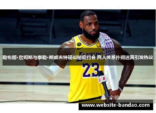 勒布朗·詹姆斯与泰勒·斯威夫特疑似秘密约会 两人关系扑朔迷离引发热议
