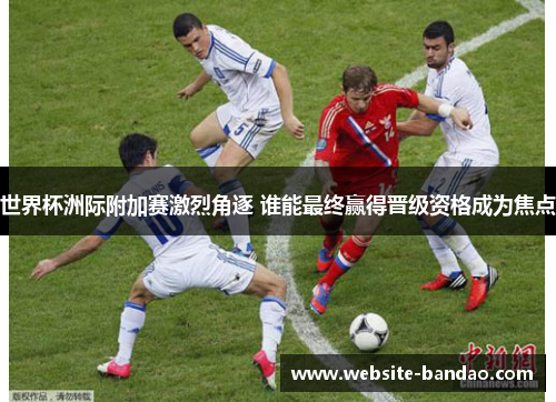 世界杯洲际附加赛激烈角逐 谁能最终赢得晋级资格成为焦点