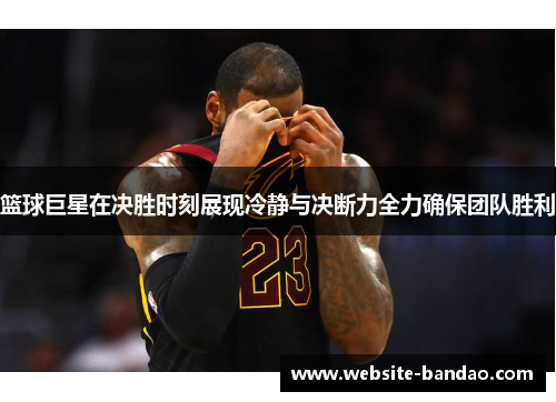 篮球巨星在决胜时刻展现冷静与决断力全力确保团队胜利