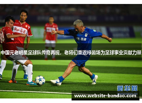 中国元老明星足球队传奇再现，老将们重返绿茵场为足球事业贡献力量