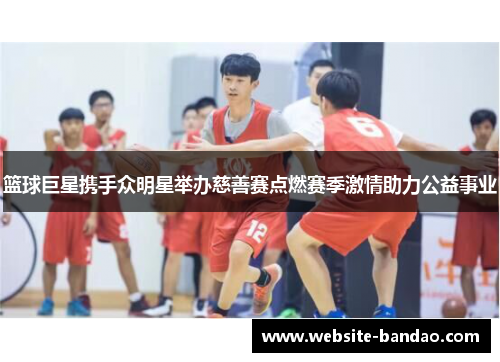 篮球巨星携手众明星举办慈善赛点燃赛季激情助力公益事业