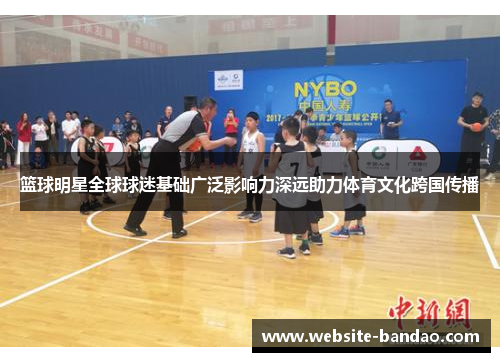 篮球明星全球球迷基础广泛影响力深远助力体育文化跨国传播