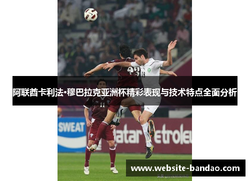 阿联酋卡利法·穆巴拉克亚洲杯精彩表现与技术特点全面分析