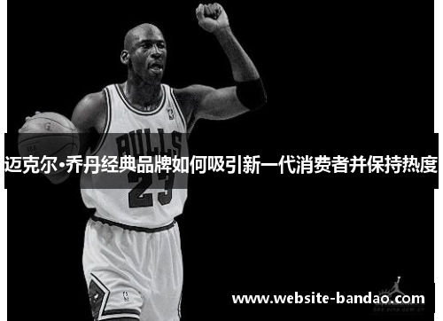 迈克尔·乔丹经典品牌如何吸引新一代消费者并保持热度