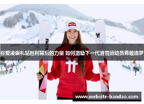 谷爱凌崇礼站胜利背后的力量 如何激励下一代滑雪运动员勇敢追梦