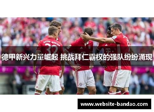 德甲新兴力量崛起 挑战拜仁霸权的强队纷纷涌现
