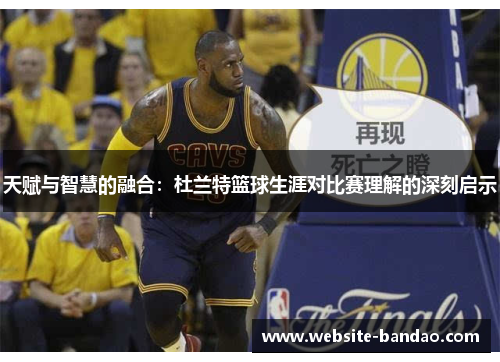 天赋与智慧的融合：杜兰特篮球生涯对比赛理解的深刻启示