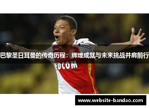 巴黎圣日耳曼的传奇历程：辉煌成就与未来挑战并肩前行
