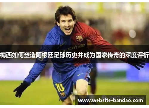 梅西如何塑造阿根廷足球历史并成为国家传奇的深度评析