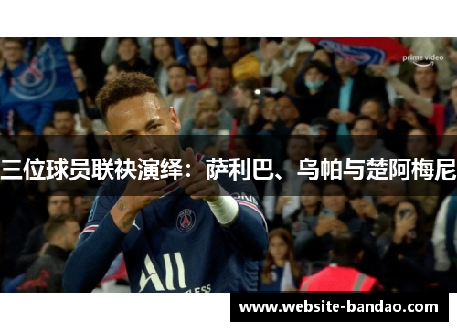 三位球员联袂演绎：萨利巴、乌帕与楚阿梅尼