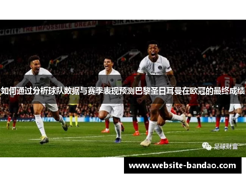 如何通过分析球队数据与赛季表现预测巴黎圣日耳曼在欧冠的最终成绩