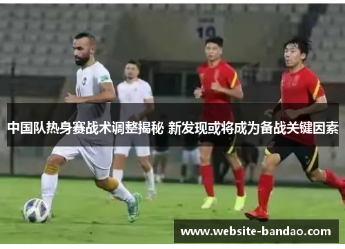 中国队热身赛战术调整揭秘 新发现或将成为备战关键因素