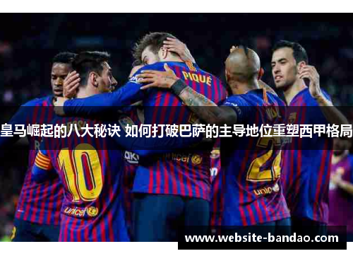 皇马崛起的八大秘诀 如何打破巴萨的主导地位重塑西甲格局