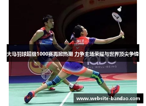 大马羽球超级1000赛再掀热潮 力争主场荣耀与世界顶尖争锋