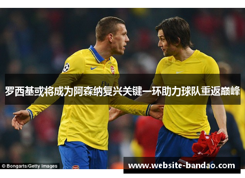 罗西基或将成为阿森纳复兴关键一环助力球队重返巅峰