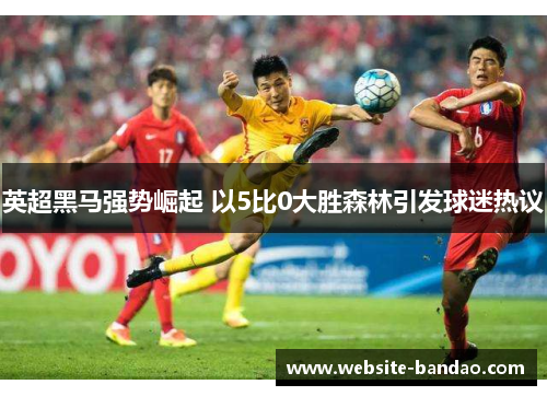 英超黑马强势崛起 以5比0大胜森林引发球迷热议