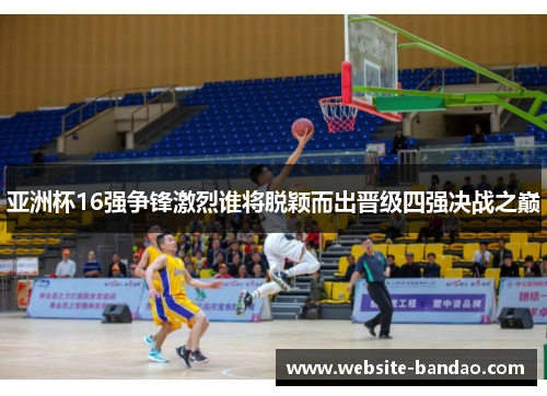 亚洲杯16强争锋激烈谁将脱颖而出晋级四强决战之巅