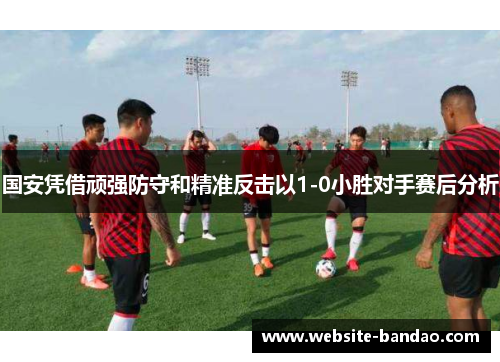 国安凭借顽强防守和精准反击以1-0小胜对手赛后分析