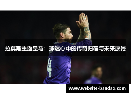 拉莫斯重返皇马：球迷心中的传奇归宿与未来愿景