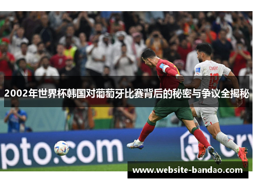 2002年世界杯韩国对葡萄牙比赛背后的秘密与争议全揭秘
