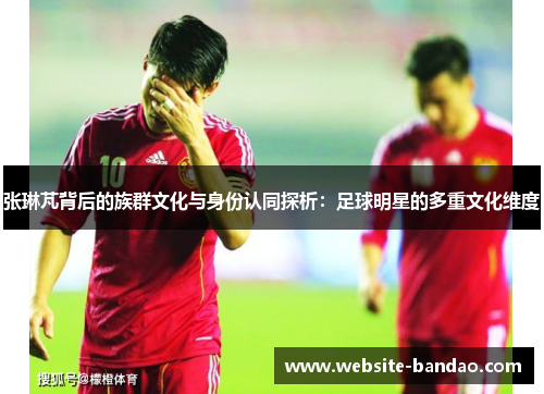 张琳芃背后的族群文化与身份认同探析：足球明星的多重文化维度