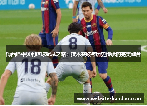 梅西追平贝利进球纪录之路：技术突破与历史传承的完美融合