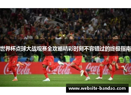 世界杯点球大战观赛全攻略精彩时刻不容错过的终极指南