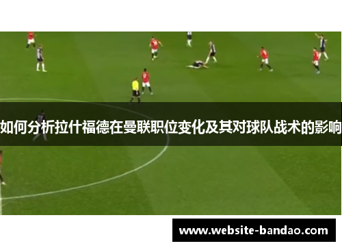 如何分析拉什福德在曼联职位变化及其对球队战术的影响