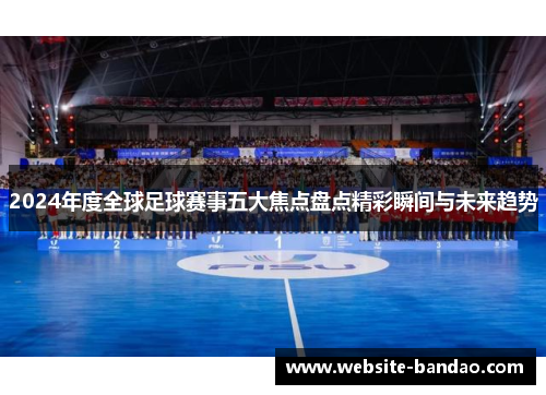 2024年度全球足球赛事五大焦点盘点精彩瞬间与未来趋势