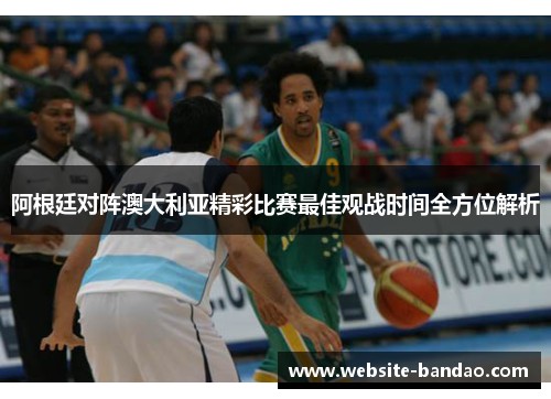 阿根廷对阵澳大利亚精彩比赛最佳观战时间全方位解析