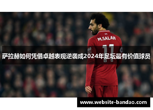 萨拉赫如何凭借卓越表现逆袭成2024年足坛最有价值球员