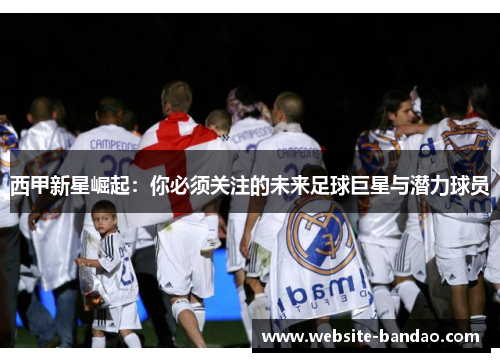 西甲新星崛起：你必须关注的未来足球巨星与潜力球员