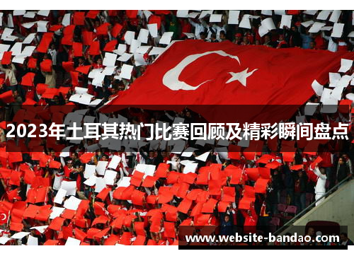 2023年土耳其热门比赛回顾及精彩瞬间盘点