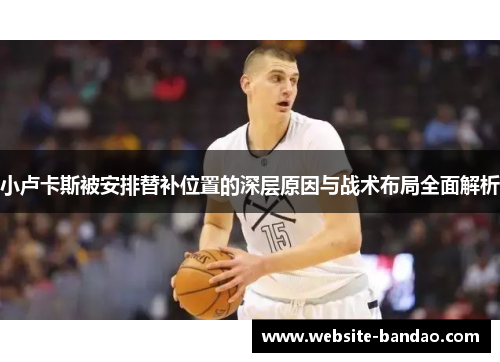 小卢卡斯被安排替补位置的深层原因与战术布局全面解析 小卢卡斯被安排替补位置的深层原因与战术布局全面解析